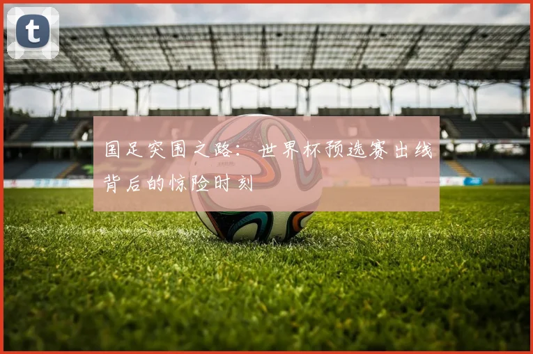 国足突围之路：世界杯预选赛出线背后的惊险时刻