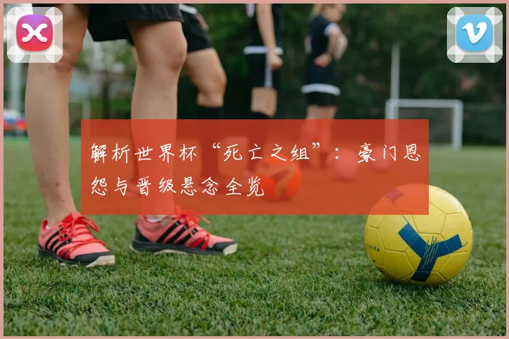 解析世界杯“死亡之组”：豪门恩怨与晋级悬念全览