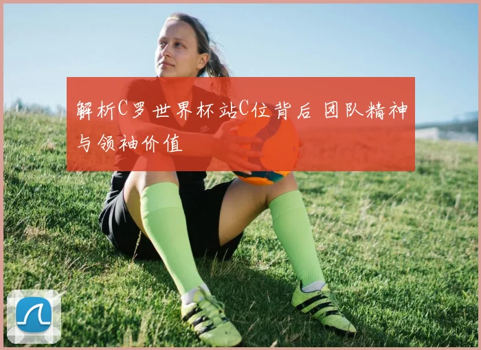 解析C罗世界杯站C位背后 团队精神与领袖价值