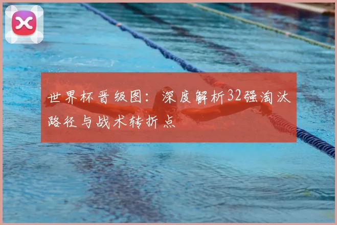 世界杯晋级图:深度解析32强淘汰路径与战术转折点