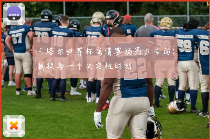 卡塔尔世界杯高清赛场图片专访：捕捉每一个决定性时刻
