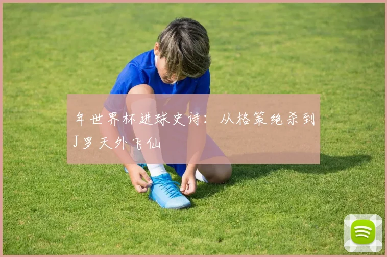 年世界杯进球史诗:从格策绝杀到J罗天外飞仙