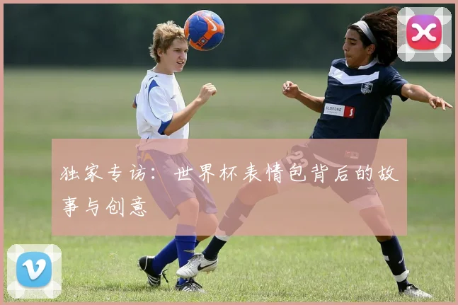 独家专访：世界杯表情包背后的故事与创意