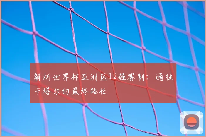 解析世界杯亚洲区12强赛制：通往卡塔尔的最终路径