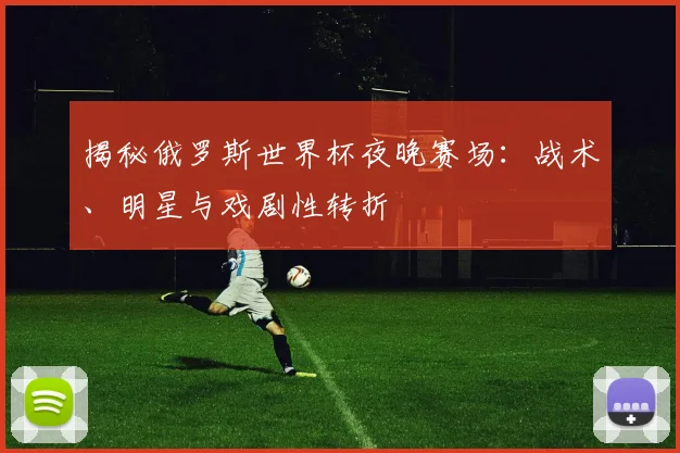 揭秘俄罗斯世界杯夜晚赛场：战术、明星与戏剧性转折