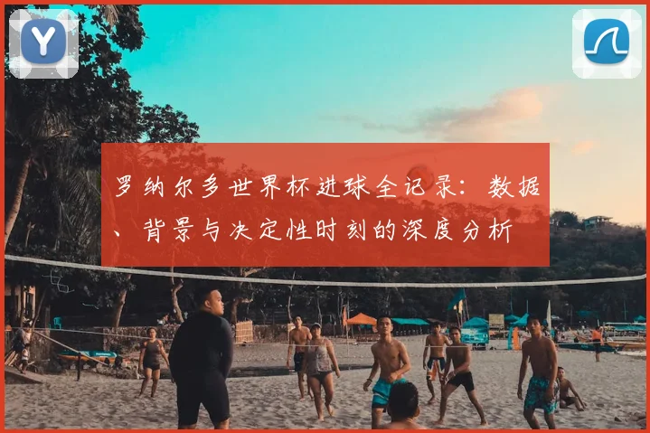 罗纳尔多世界杯进球全记录:数据、背景与决定性时刻的深度分析