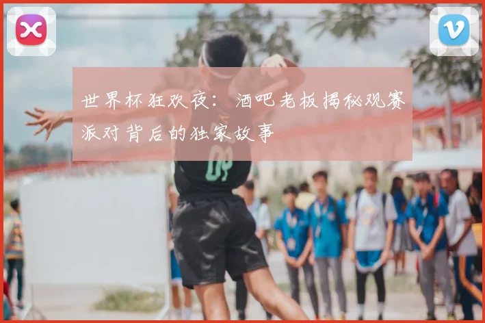 世界杯狂欢夜:酒吧老板揭秘观赛派对背后的独家故事