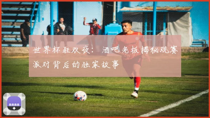 世界杯狂欢夜:酒吧老板揭秘观赛派对背后的独家故事