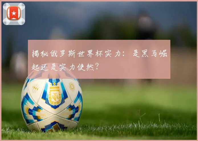 揭秘俄罗斯世界杯实力：是黑马崛起还是实力使然？