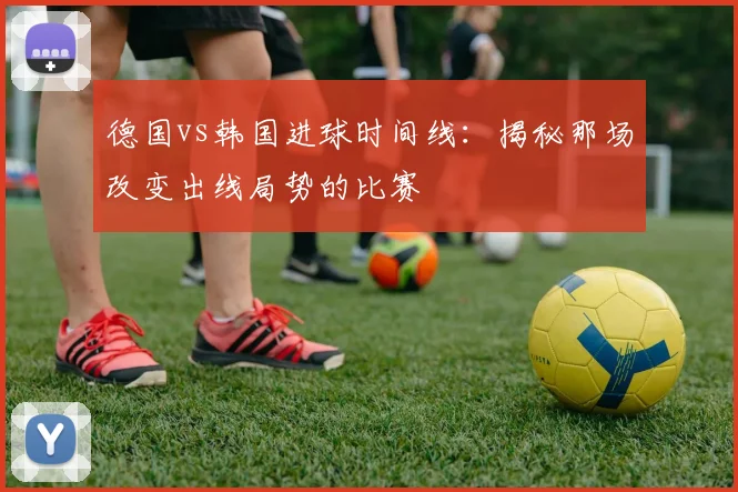 德国vs韩国进球时间线:揭秘那场改变出线局势的比赛