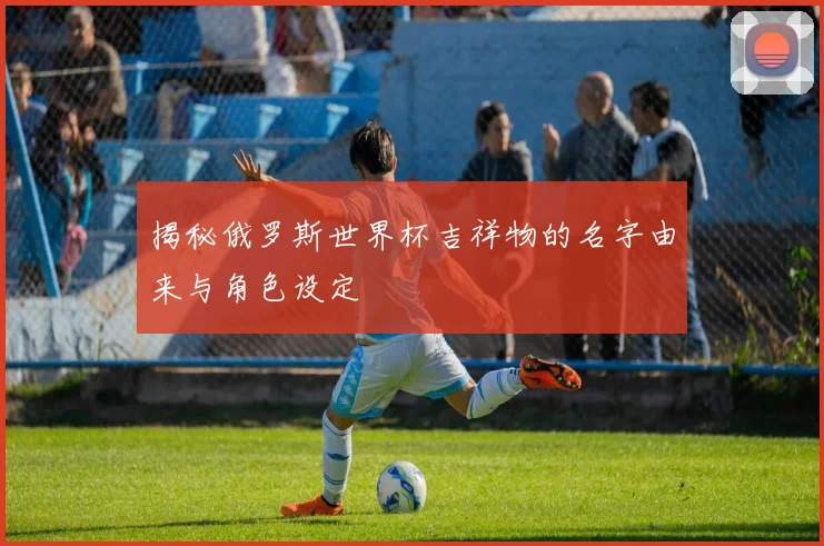 揭秘俄罗斯世界杯吉祥物的名字由来与角色设定