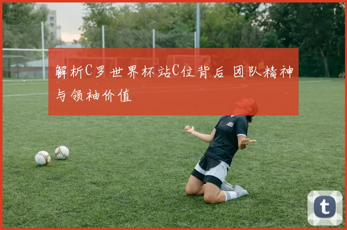 解析C罗世界杯站C位背后 团队精神与领袖价值
