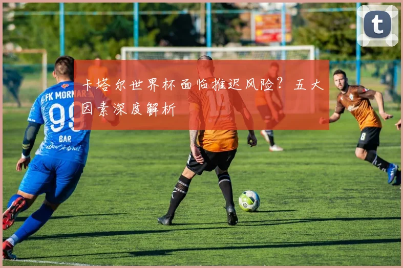 卡塔尔世界杯面临推迟风险？五大因素深度解析
