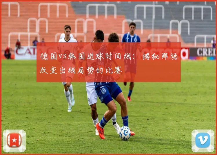 德国vs韩国进球时间线:揭秘那场改变出线局势的比赛
