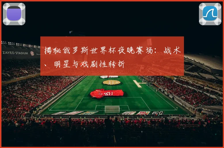 揭秘俄罗斯世界杯夜晚赛场：战术、明星与戏剧性转折