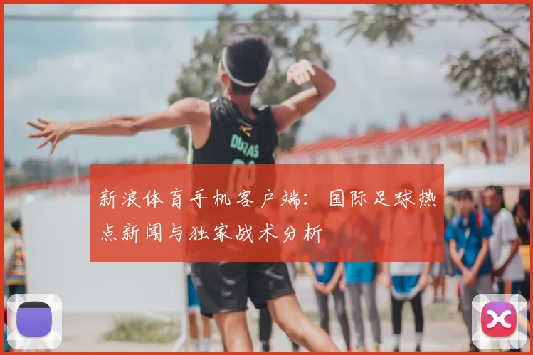 新浪体育手机客户端：国际足球热点新闻与独家战术分析