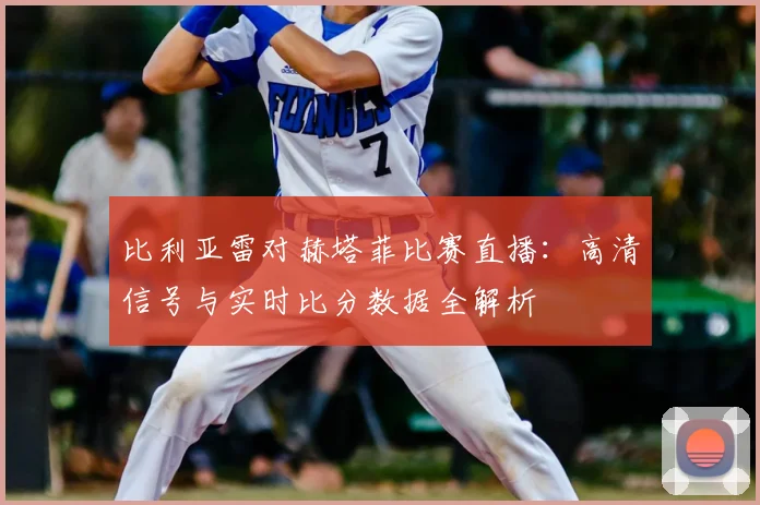 比利亚雷对赫塔菲比赛直播：高清信号与实时比分数据全解析