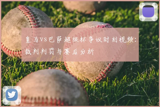 皇马vs巴萨超级杯争议时刻视频：裁判判罚与赛后分析
