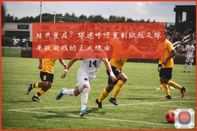 经典重启？球迷呼吁重制欧冠足球老版游戏的五大理由