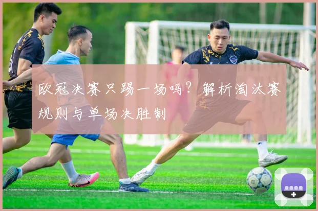 欧冠决赛只踢一场吗？解析淘汰赛规则与单场决胜制