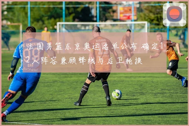 法国男篮东京奥运名单公布 确定12人阵容兼顾锋线与后卫轮换
