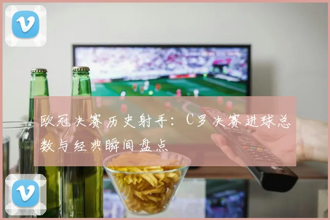 欧冠决赛历史射手：C罗决赛进球总数与经典瞬间盘点