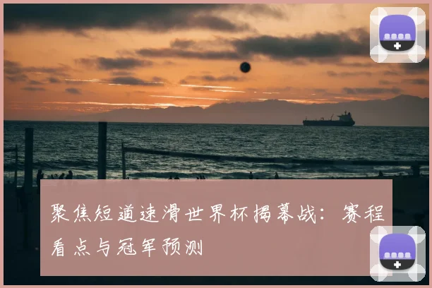 聚焦短道速滑世界杯揭幕战：赛程看点与冠军预测