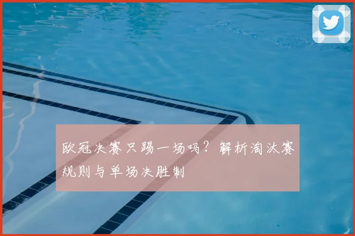 欧冠决赛只踢一场吗？解析淘汰赛规则与单场决胜制