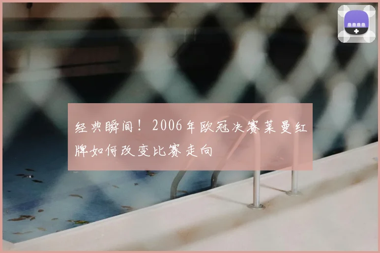 经典瞬间！2006年欧冠决赛莱曼红牌如何改变比赛走向