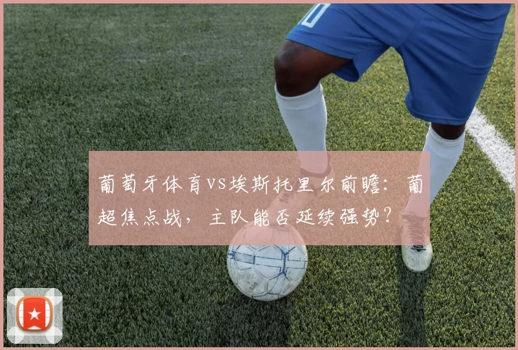 葡萄牙体育vs埃斯托里尔前瞻：葡超焦点战，主队能否延续强势？