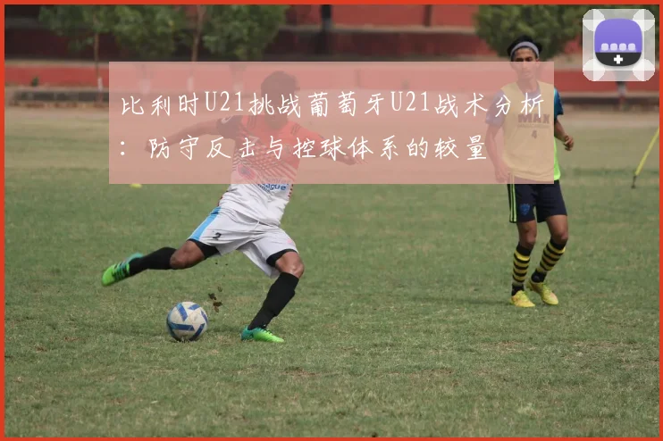 比利时U21挑战葡萄牙U21战术分析：防守反击与控球体系的较量